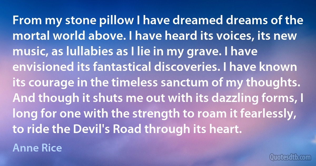 From my stone pillow I have dreamed dreams of the mortal world above. I have heard its voices, its new music, as lullabies as I lie in my grave. I have envisioned its fantastical discoveries. I have known its courage in the timeless sanctum of my thoughts. And though it shuts me out with its dazzling forms, I long for one with the strength to roam it fearlessly, to ride the Devil's Road through its heart. (Anne Rice)