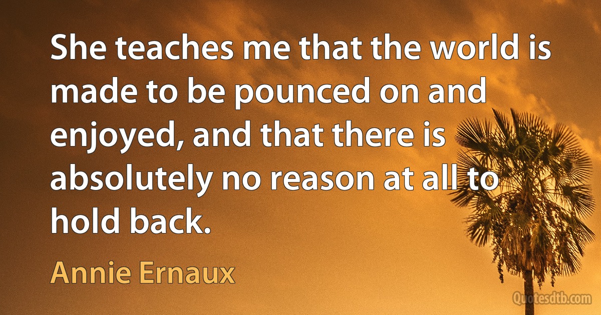 She teaches me that the world is made to be pounced on and enjoyed, and that there is absolutely no reason at all to hold back. (Annie Ernaux)