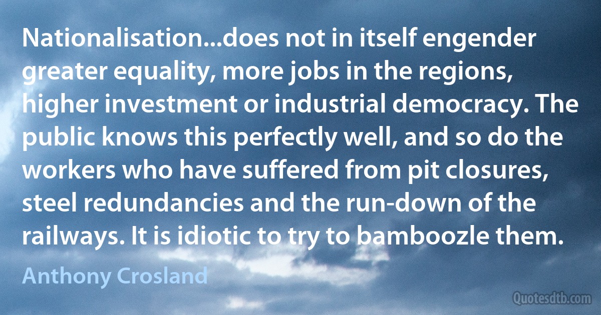 Nationalisation...does not in itself engender greater equality, more jobs in the regions, higher investment or industrial democracy. The public knows this perfectly well, and so do the workers who have suffered from pit closures, steel redundancies and the run-down of the railways. It is idiotic to try to bamboozle them. (Anthony Crosland)