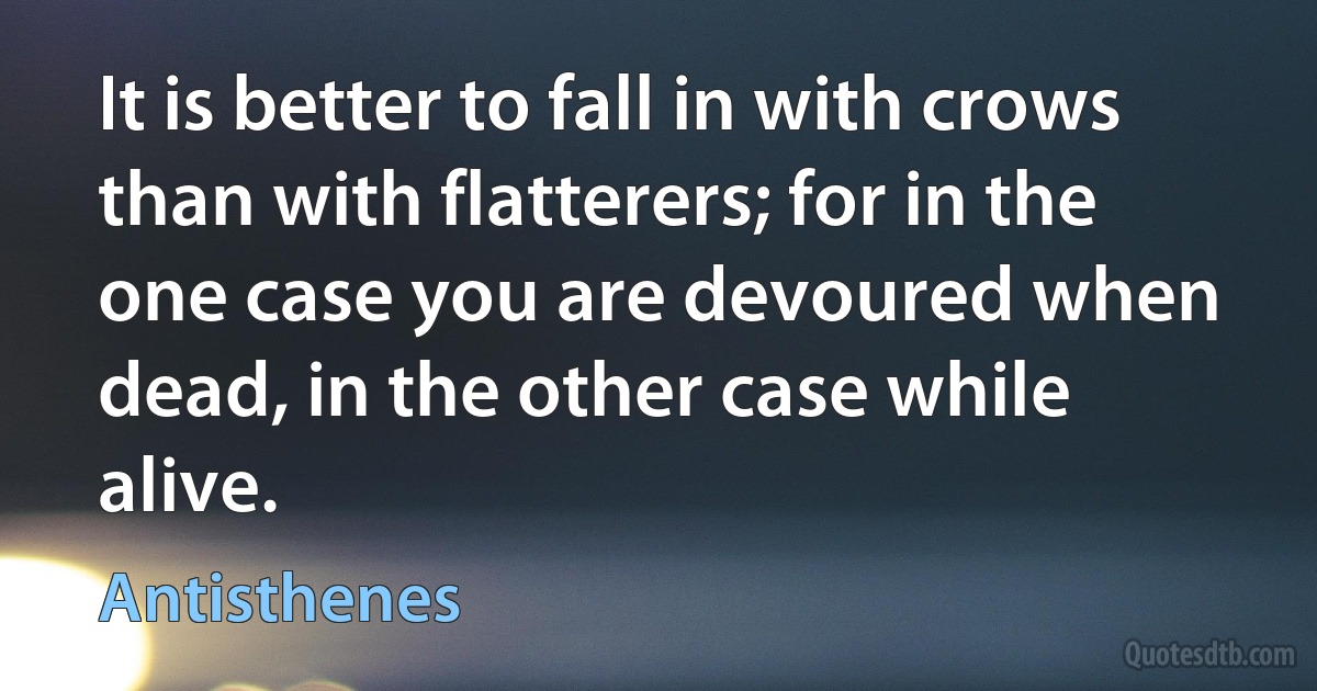 It is better to fall in with crows than with flatterers; for in the one case you are devoured when dead, in the other case while alive. (Antisthenes)