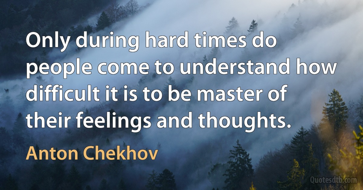 Only during hard times do people come to understand how difficult it is to be master of their feelings and thoughts. (Anton Chekhov)