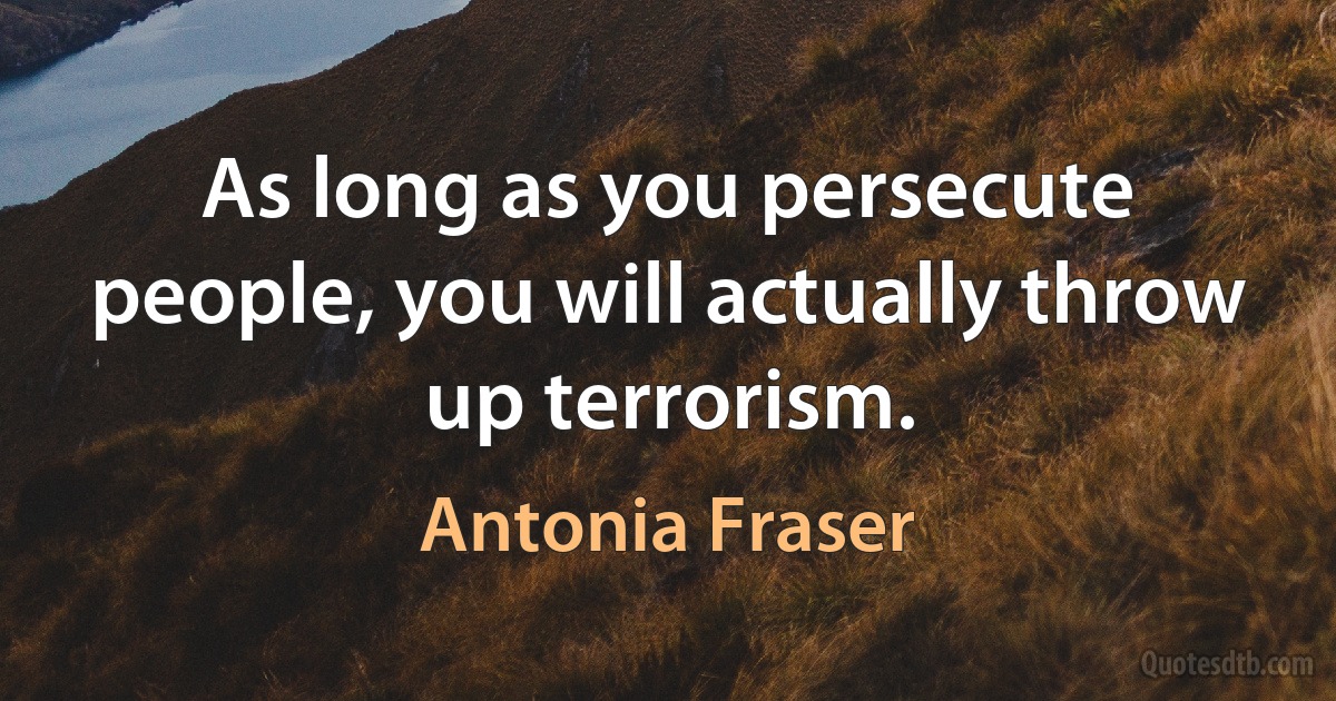 As long as you persecute people, you will actually throw up terrorism. (Antonia Fraser)