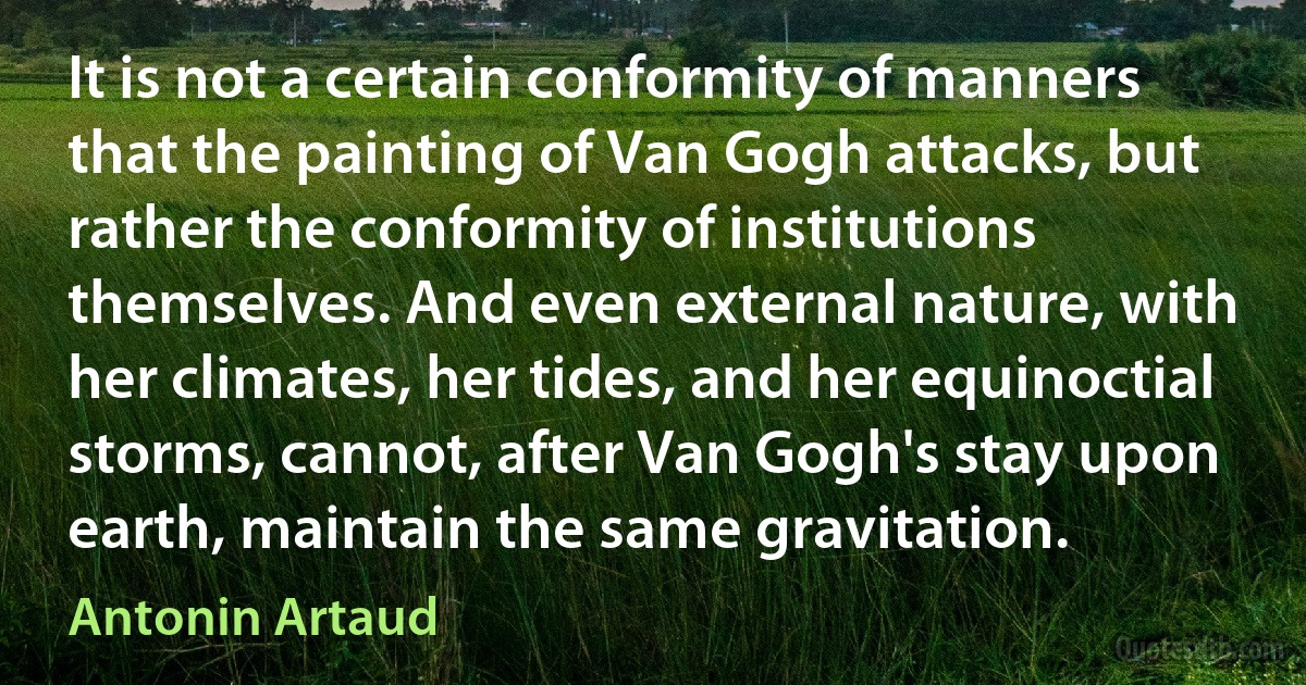 It is not a certain conformity of manners that the painting of Van Gogh attacks, but rather the conformity of institutions themselves. And even external nature, with her climates, her tides, and her equinoctial storms, cannot, after Van Gogh's stay upon earth, maintain the same gravitation. (Antonin Artaud)