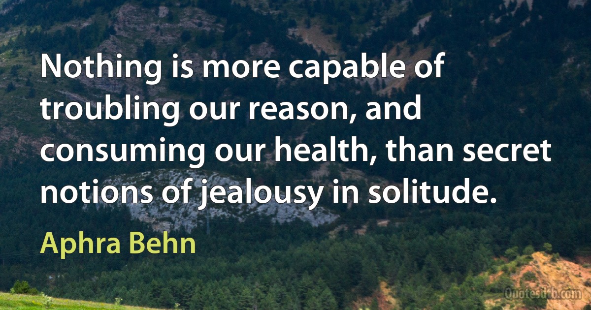 Nothing is more capable of troubling our reason, and consuming our health, than secret notions of jealousy in solitude. (Aphra Behn)