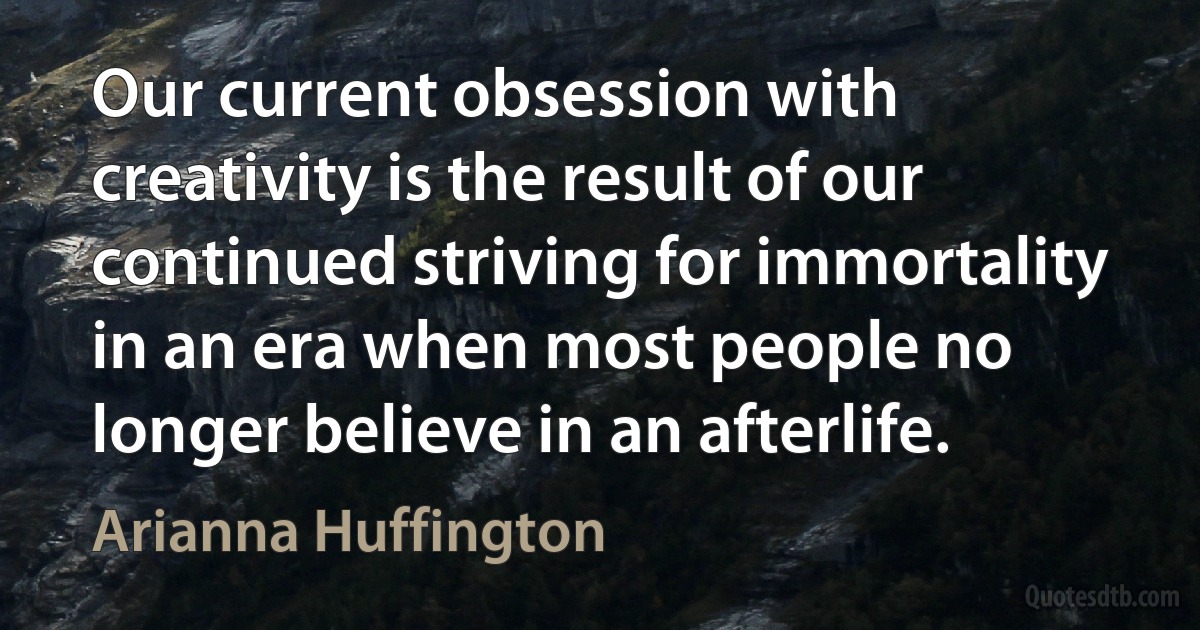 Our current obsession with creativity is the result of our continued striving for immortality in an era when most people no longer believe in an afterlife. (Arianna Huffington)