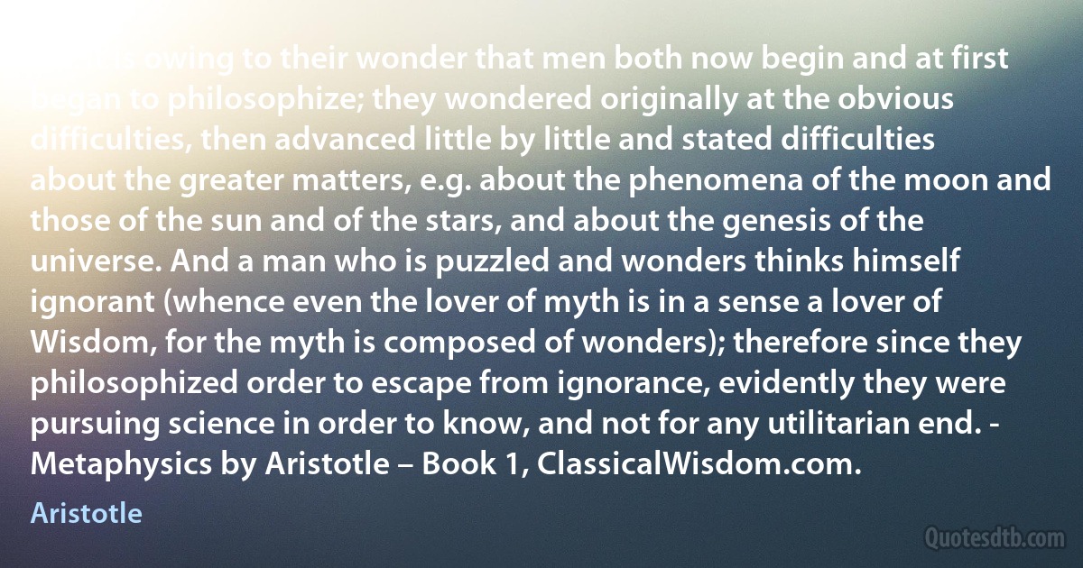 For it is owing to their wonder that men both now begin and at first began to philosophize; they wondered originally at the obvious difficulties, then advanced little by little and stated difficulties about the greater matters, e.g. about the phenomena of the moon and those of the sun and of the stars, and about the genesis of the universe. And a man who is puzzled and wonders thinks himself ignorant (whence even the lover of myth is in a sense a lover of Wisdom, for the myth is composed of wonders); therefore since they philosophized order to escape from ignorance, evidently they were pursuing science in order to know, and not for any utilitarian end. - Metaphysics by Aristotle – Book 1, ClassicalWisdom.com. (Aristotle)