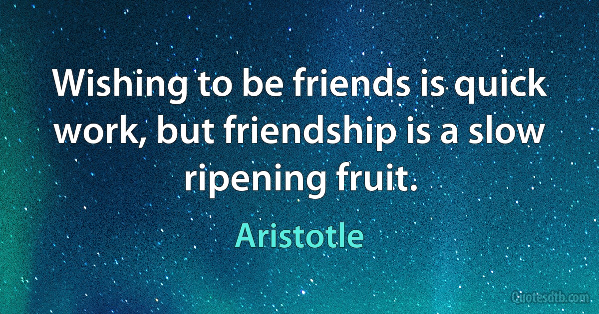 Wishing to be friends is quick work, but friendship is a slow ripening fruit. (Aristotle)