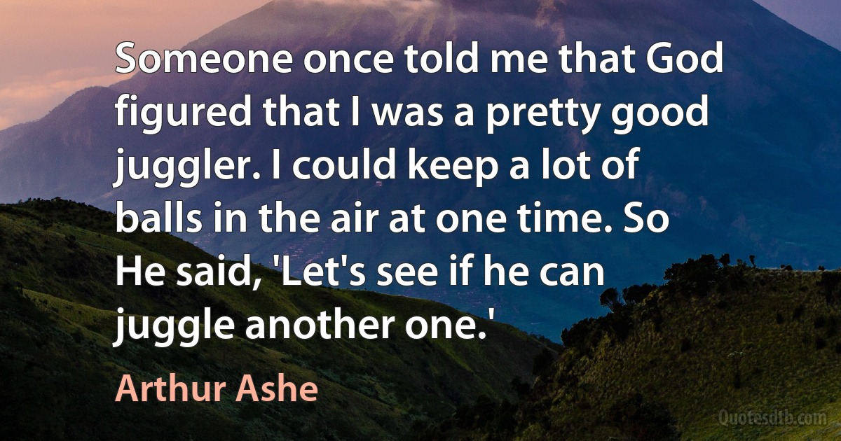 Someone once told me that God figured that I was a pretty good juggler. I could keep a lot of balls in the air at one time. So He said, 'Let's see if he can juggle another one.' (Arthur Ashe)