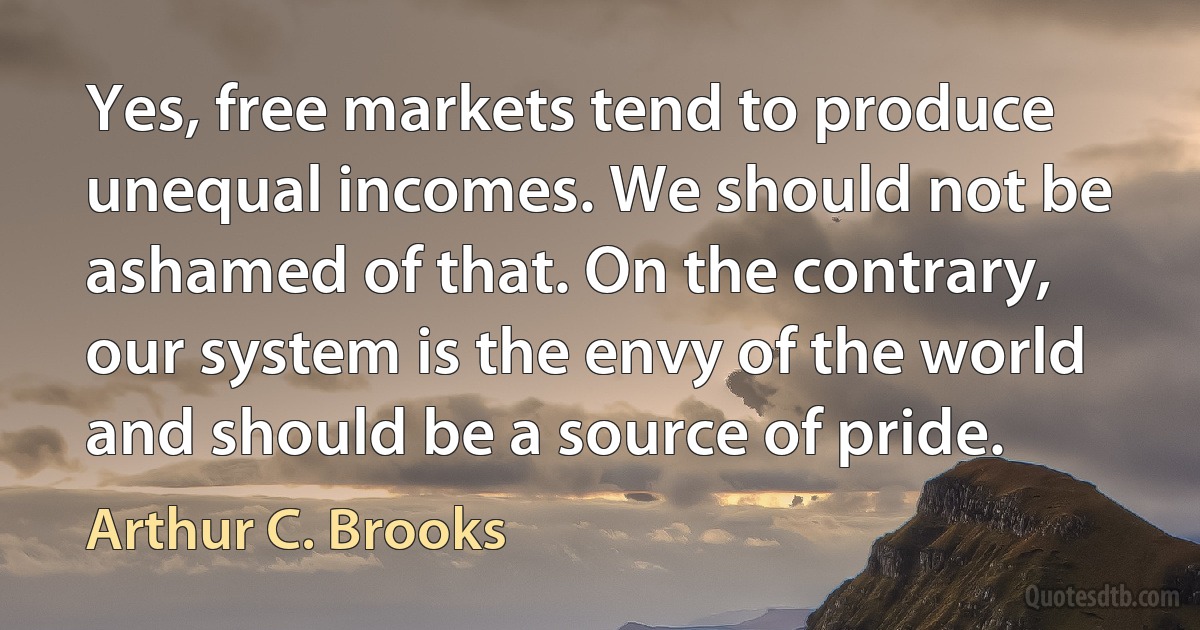 Yes, free markets tend to produce unequal incomes. We should not be ashamed of that. On the contrary, our system is the envy of the world and should be a source of pride. (Arthur C. Brooks)