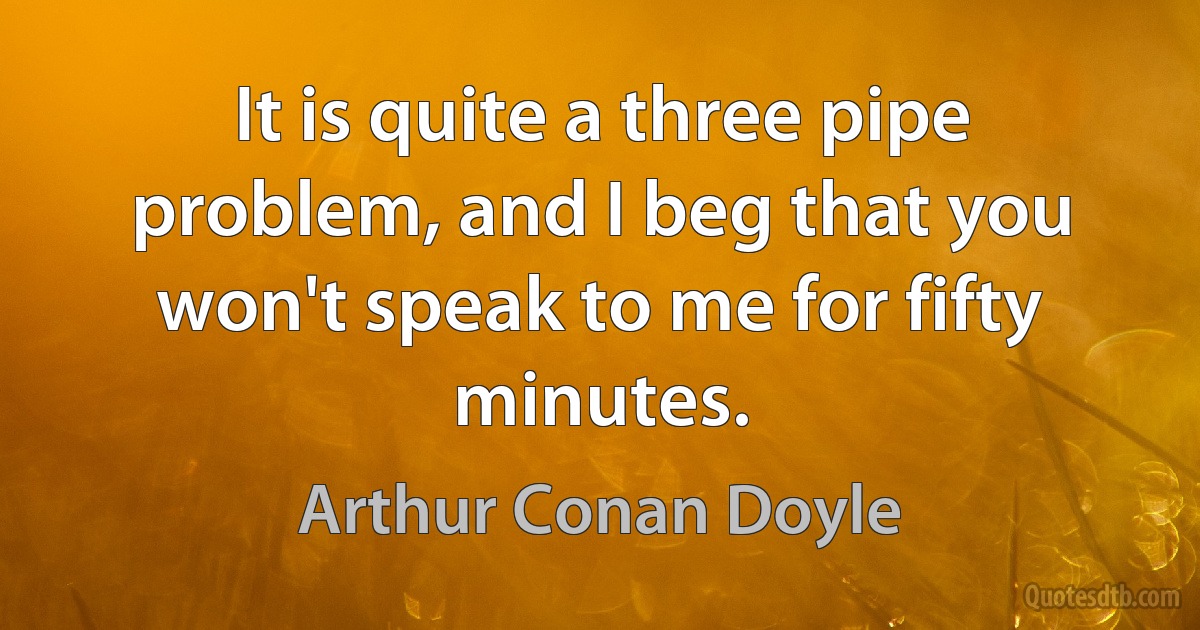 It is quite a three pipe problem, and I beg that you won't speak to me for fifty minutes. (Arthur Conan Doyle)