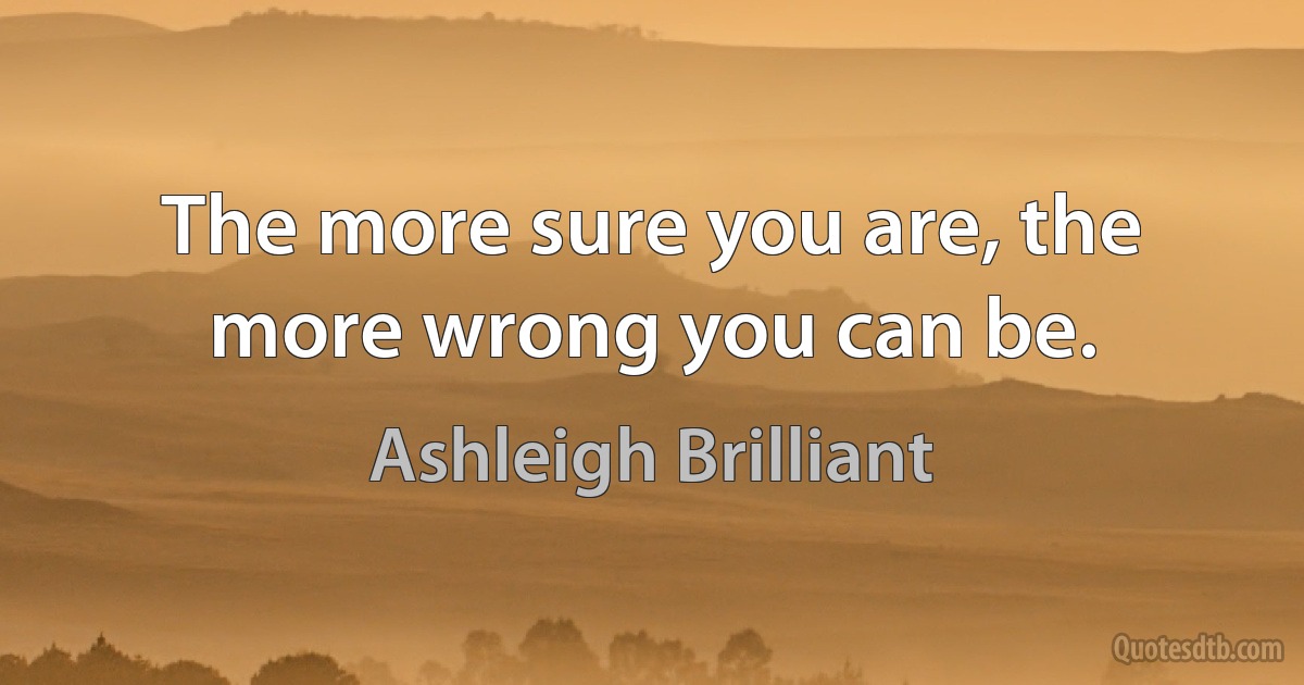 The more sure you are, the more wrong you can be. (Ashleigh Brilliant)