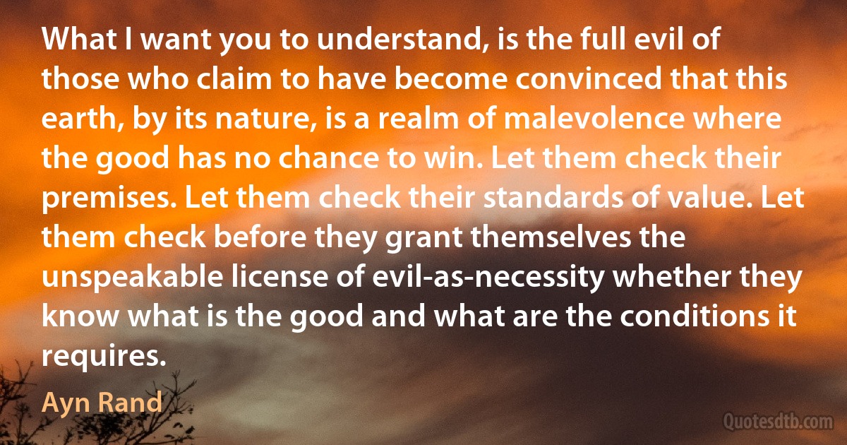 What I want you to understand, is the full evil of those who claim to have become convinced that this earth, by its nature, is a realm of malevolence where the good has no chance to win. Let them check their premises. Let them check their standards of value. Let them check before they grant themselves the unspeakable license of evil-as-necessity whether they know what is the good and what are the conditions it requires. (Ayn Rand)