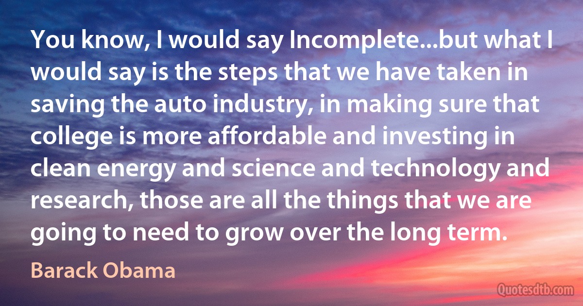 You know, I would say Incomplete...but what I would say is the steps that we have taken in saving the auto industry, in making sure that college is more affordable and investing in clean energy and science and technology and research, those are all the things that we are going to need to grow over the long term. (Barack Obama)