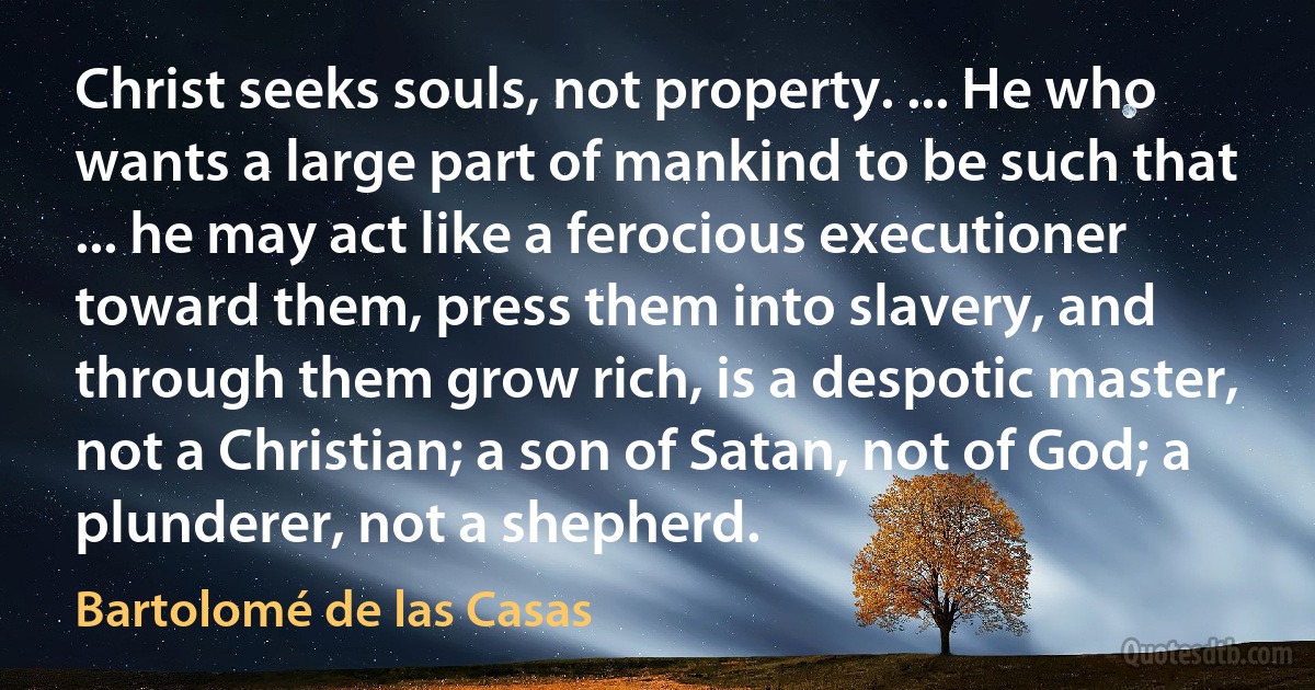 Christ seeks souls, not property. ... He who wants a large part of mankind to be such that ... he may act like a ferocious executioner toward them, press them into slavery, and through them grow rich, is a despotic master, not a Christian; a son of Satan, not of God; a plunderer, not a shepherd. (Bartolomé de las Casas)