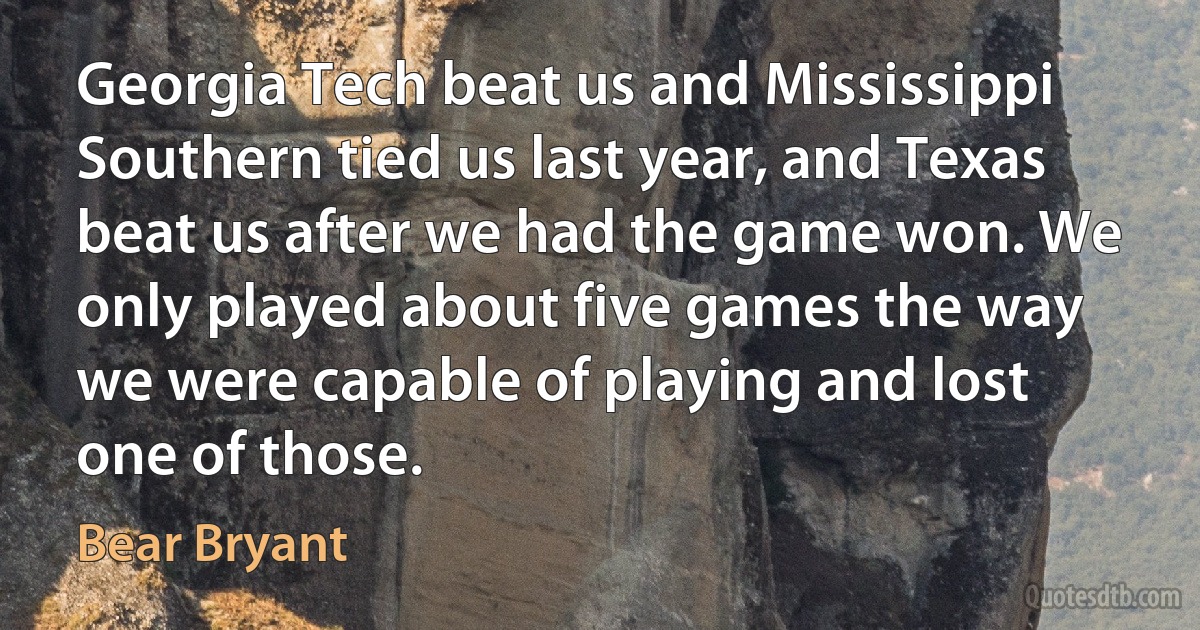 Georgia Tech beat us and Mississippi Southern tied us last year, and Texas beat us after we had the game won. We only played about five games the way we were capable of playing and lost one of those. (Bear Bryant)