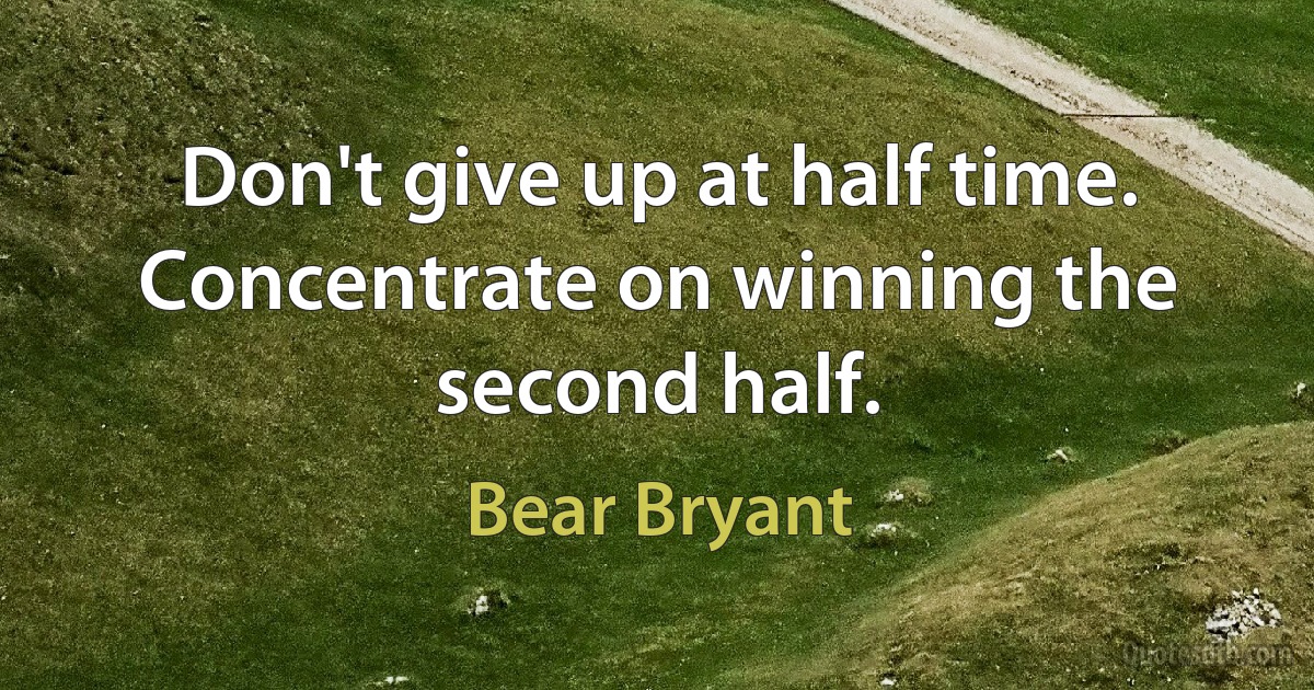 Don't give up at half time. Concentrate on winning the second half. (Bear Bryant)