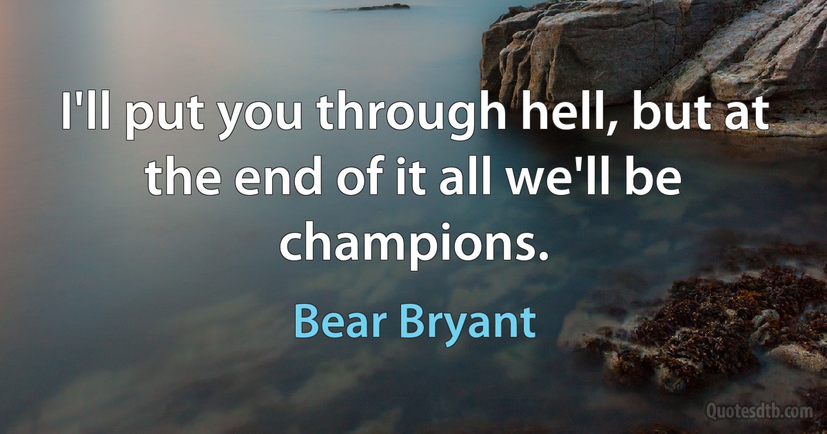 I'll put you through hell, but at the end of it all we'll be champions. (Bear Bryant)