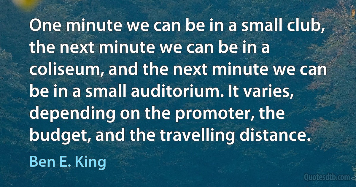 One minute we can be in a small club, the next minute we can be in a coliseum, and the next minute we can be in a small auditorium. It varies, depending on the promoter, the budget, and the travelling distance. (Ben E. King)