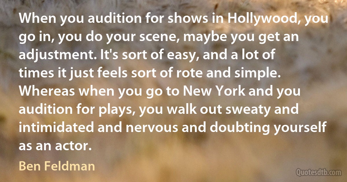 When you audition for shows in Hollywood, you go in, you do your scene, maybe you get an adjustment. It's sort of easy, and a lot of times it just feels sort of rote and simple. Whereas when you go to New York and you audition for plays, you walk out sweaty and intimidated and nervous and doubting yourself as an actor. (Ben Feldman)