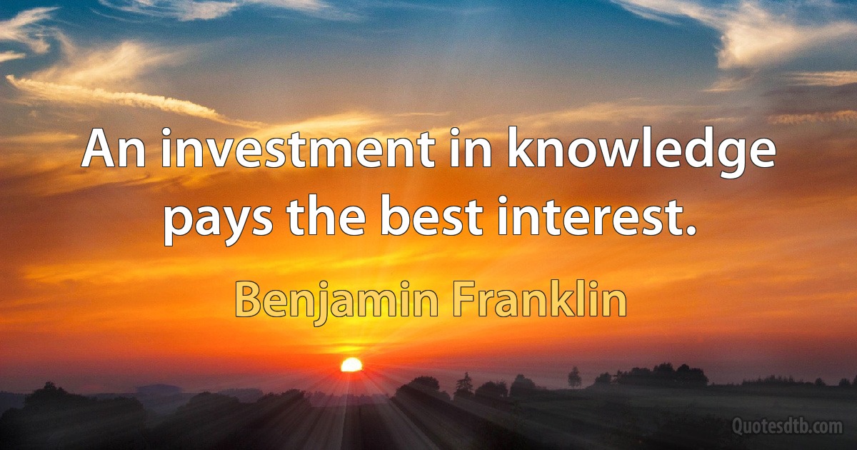 An investment in knowledge pays the best interest. (Benjamin Franklin)