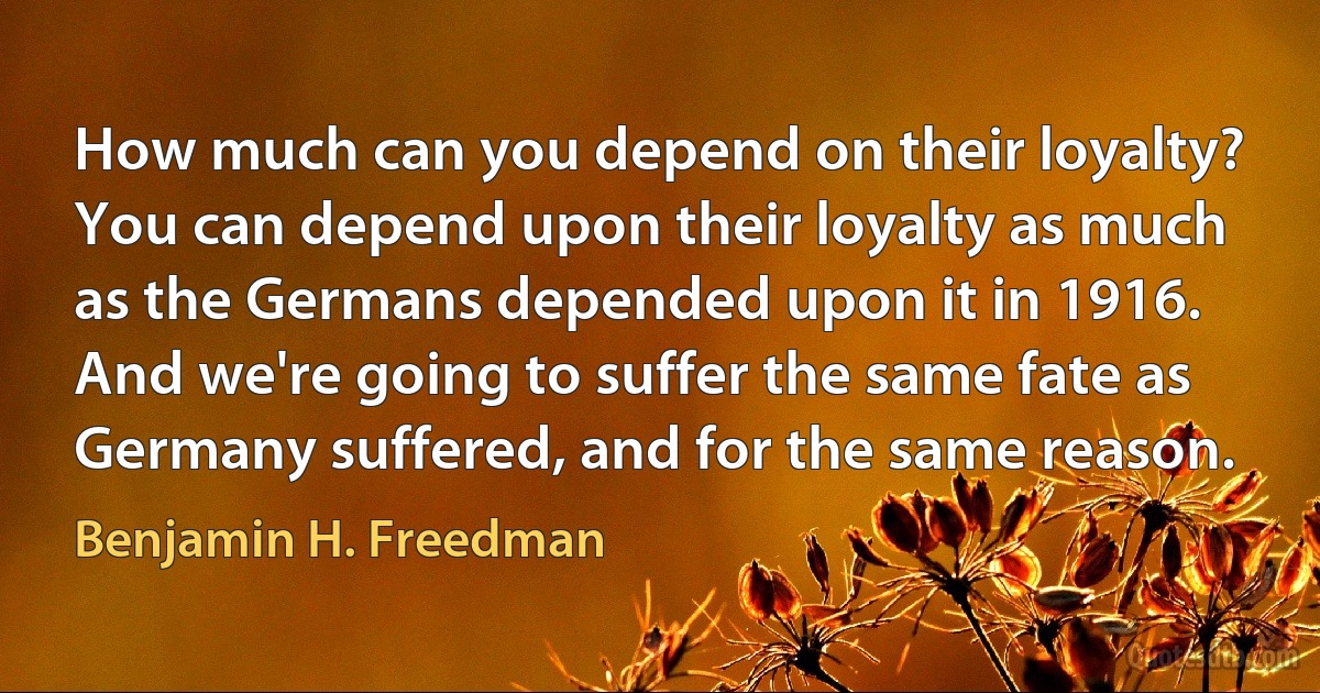 How much can you depend on their loyalty? You can depend upon their loyalty as much as the Germans depended upon it in 1916.
And we're going to suffer the same fate as Germany suffered, and for the same reason. (Benjamin H. Freedman)