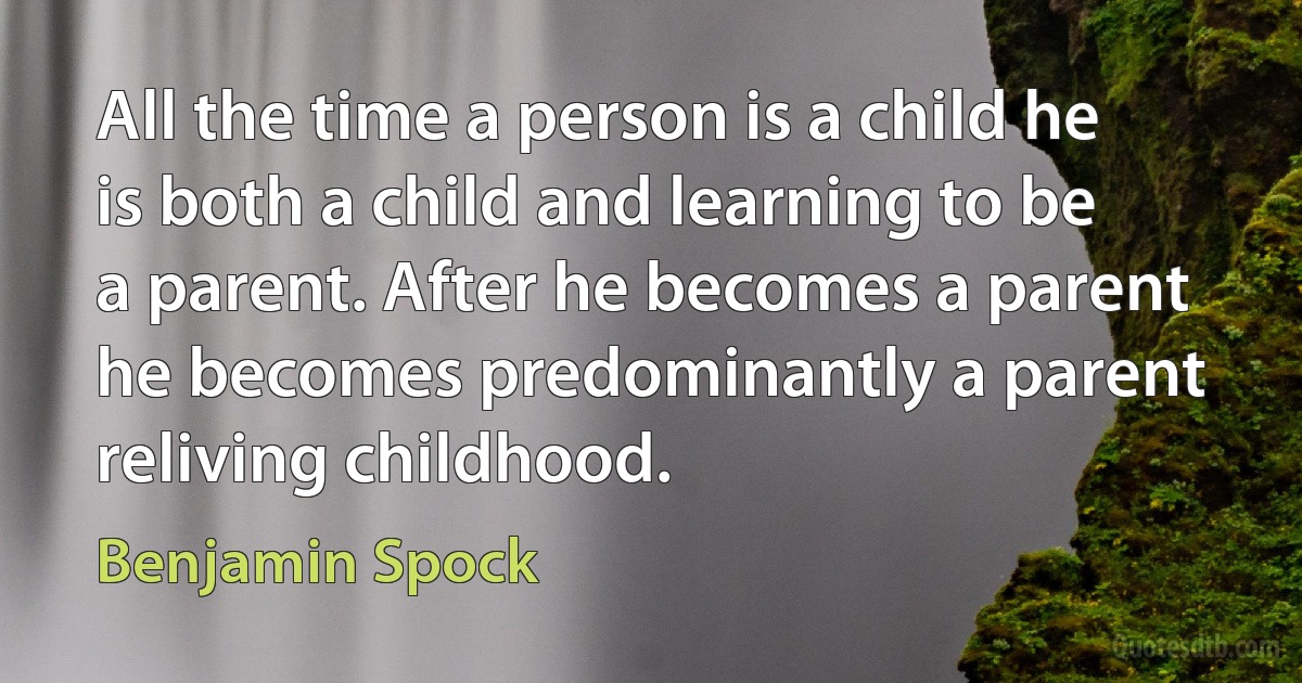 All the time a person is a child he is both a child and learning to be a parent. After he becomes a parent he becomes predominantly a parent reliving childhood. (Benjamin Spock)