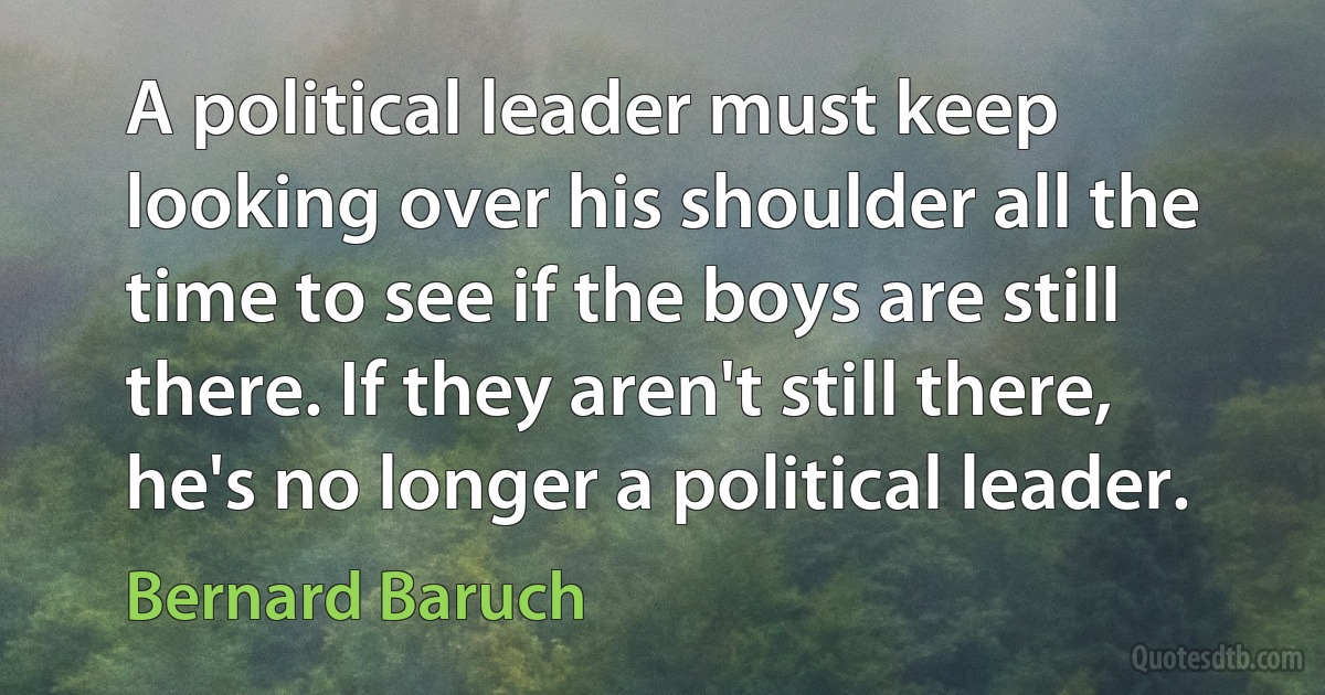 A political leader must keep looking over his shoulder all the time to see if the boys are still there. If they aren't still there, he's no longer a political leader. (Bernard Baruch)