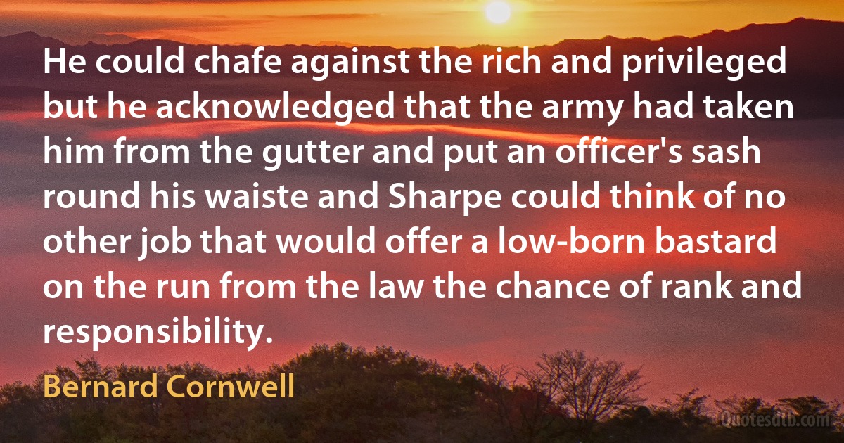 He could chafe against the rich and privileged but he acknowledged that the army had taken him from the gutter and put an officer's sash round his waiste and Sharpe could think of no other job that would offer a low-born bastard on the run from the law the chance of rank and responsibility. (Bernard Cornwell)