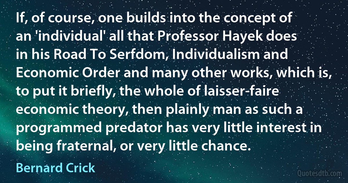 If, of course, one builds into the concept of an 'individual' all that Professor Hayek does in his Road To Serfdom, Individualism and Economic Order and many other works, which is, to put it briefly, the whole of laisser-faire economic theory, then plainly man as such a programmed predator has very little interest in being fraternal, or very little chance. (Bernard Crick)