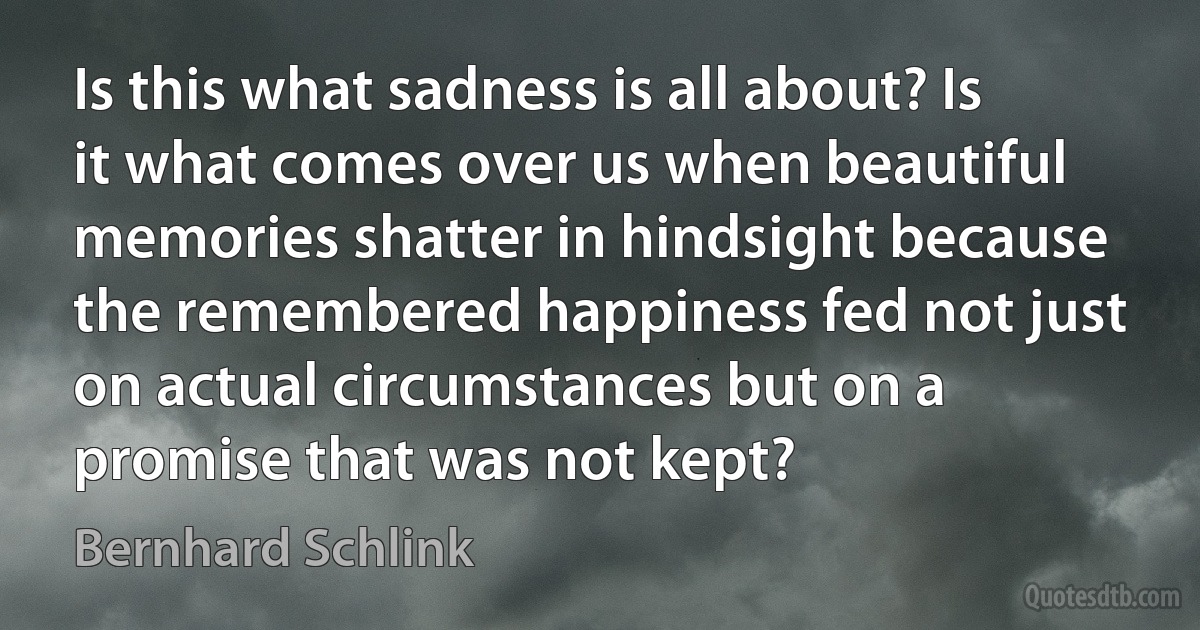 Is this what sadness is all about? Is it what comes over us when beautiful memories shatter in hindsight because the remembered happiness fed not just on actual circumstances but on a promise that was not kept? (Bernhard Schlink)