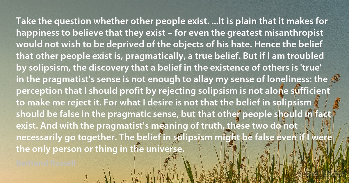 Take the question whether other people exist. ...It is plain that it makes for happiness to believe that they exist – for even the greatest misanthropist would not wish to be deprived of the objects of his hate. Hence the belief that other people exist is, pragmatically, a true belief. But if I am troubled by solipsism, the discovery that a belief in the existence of others is 'true' in the pragmatist's sense is not enough to allay my sense of loneliness: the perception that I should profit by rejecting solipsism is not alone sufficient to make me reject it. For what I desire is not that the belief in solipsism should be false in the pragmatic sense, but that other people should in fact exist. And with the pragmatist's meaning of truth, these two do not necessarily go together. The belief in solipsism might be false even if I were the only person or thing in the universe. (Bertrand Russell)