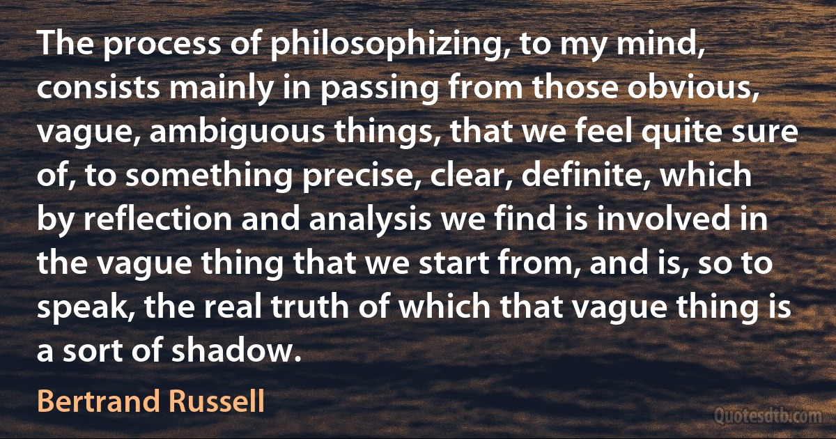 The process of philosophizing, to my mind, consists mainly in passing from those obvious, vague, ambiguous things, that we feel quite sure of, to something precise, clear, definite, which by reflection and analysis we find is involved in the vague thing that we start from, and is, so to speak, the real truth of which that vague thing is a sort of shadow. (Bertrand Russell)