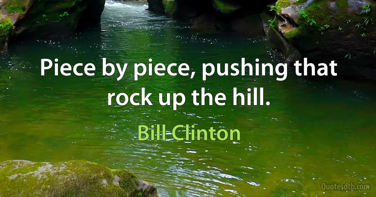 Piece by piece, pushing that rock up the hill. (Bill Clinton)