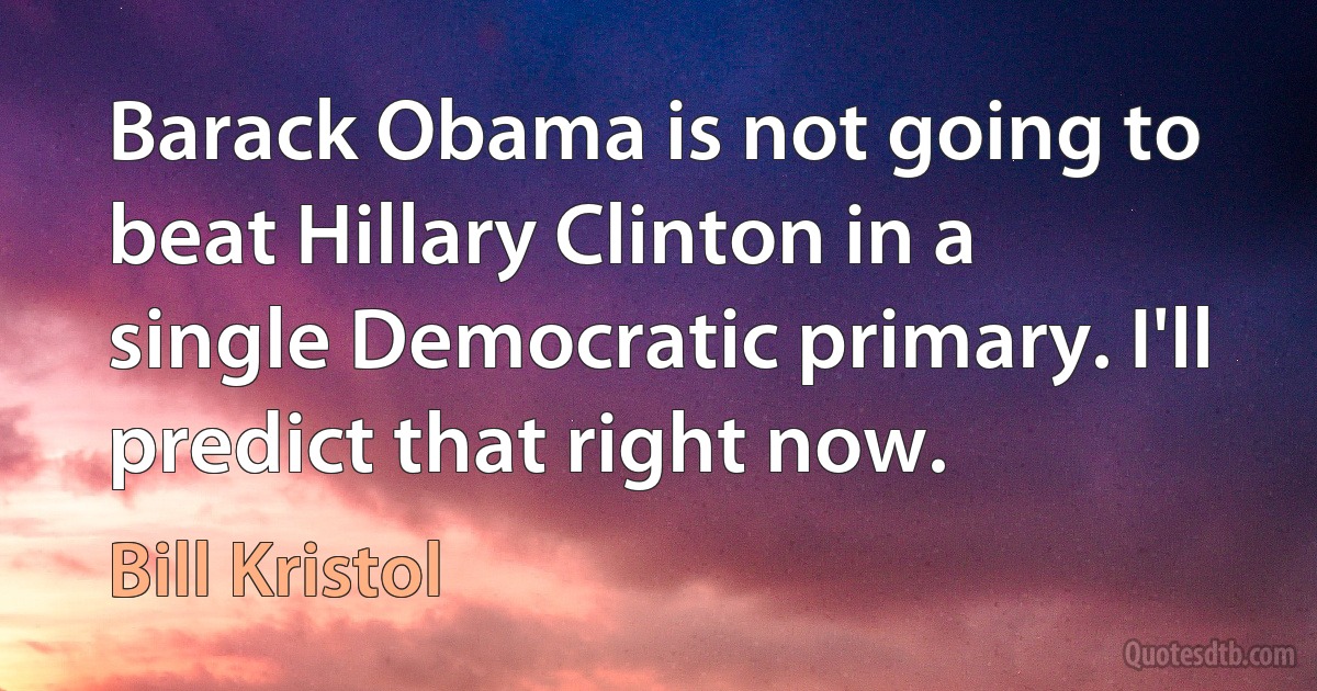 Barack Obama is not going to beat Hillary Clinton in a single Democratic primary. I'll predict that right now. (Bill Kristol)