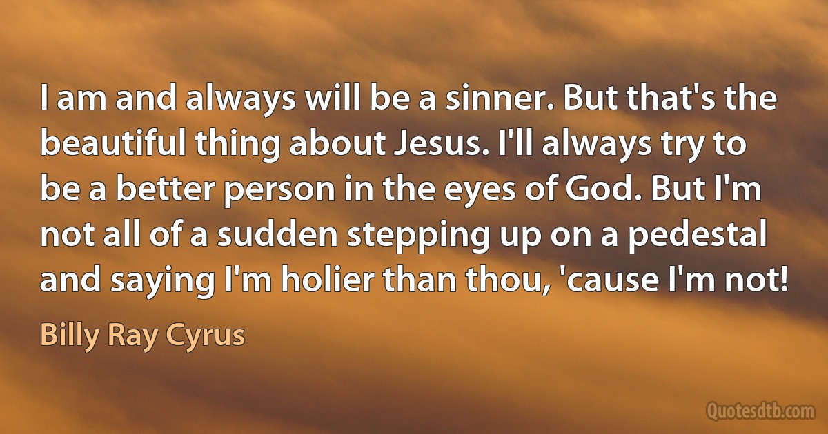 I am and always will be a sinner. But that's the beautiful thing about Jesus. I'll always try to be a better person in the eyes of God. But I'm not all of a sudden stepping up on a pedestal and saying I'm holier than thou, 'cause I'm not! (Billy Ray Cyrus)