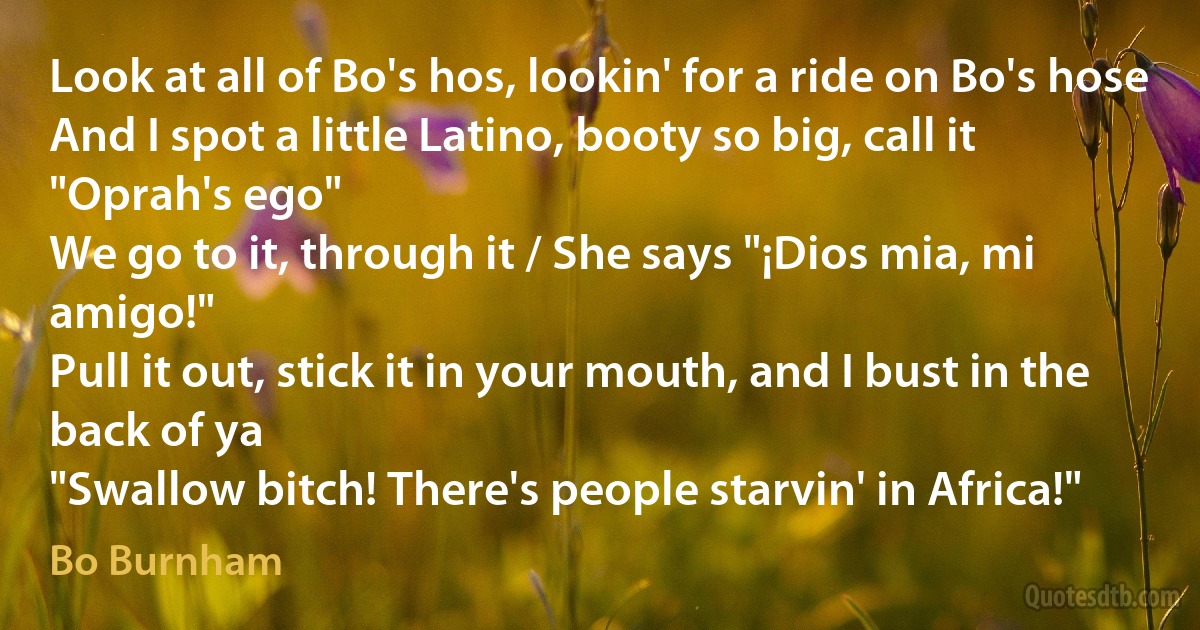 Look at all of Bo's hos, lookin' for a ride on Bo's hose
And I spot a little Latino, booty so big, call it "Oprah's ego"
We go to it, through it / She says "¡Dios mia, mi amigo!"
Pull it out, stick it in your mouth, and I bust in the back of ya
"Swallow bitch! There's people starvin' in Africa!" (Bo Burnham)