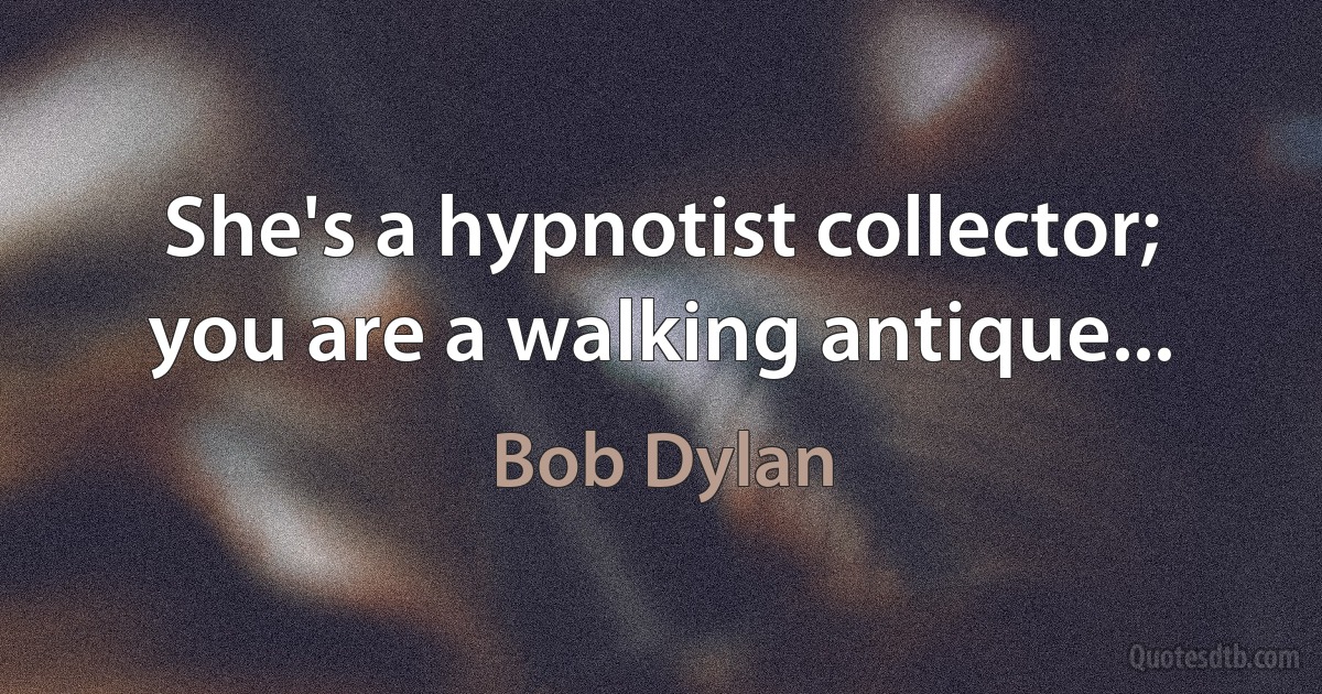 She's a hypnotist collector; you are a walking antique... (Bob Dylan)