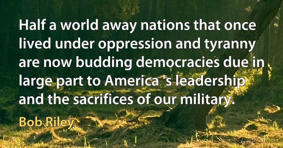 Half a world away nations that once lived under oppression and tyranny are now budding democracies due in large part to America 's leadership and the sacrifices of our military. (Bob Riley)