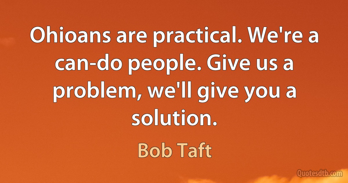 Ohioans are practical. We're a can-do people. Give us a problem, we'll give you a solution. (Bob Taft)