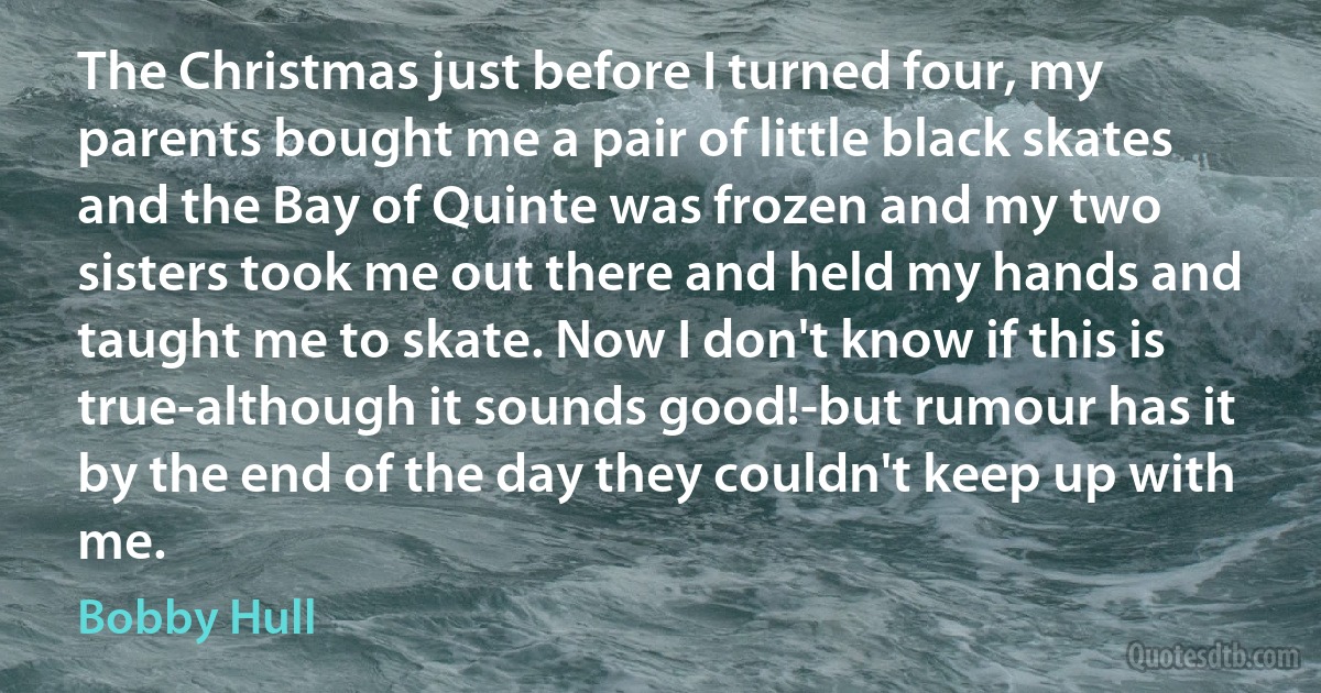 The Christmas just before I turned four, my parents bought me a pair of little black skates and the Bay of Quinte was frozen and my two sisters took me out there and held my hands and taught me to skate. Now I don't know if this is true-although it sounds good!-but rumour has it by the end of the day they couldn't keep up with me. (Bobby Hull)