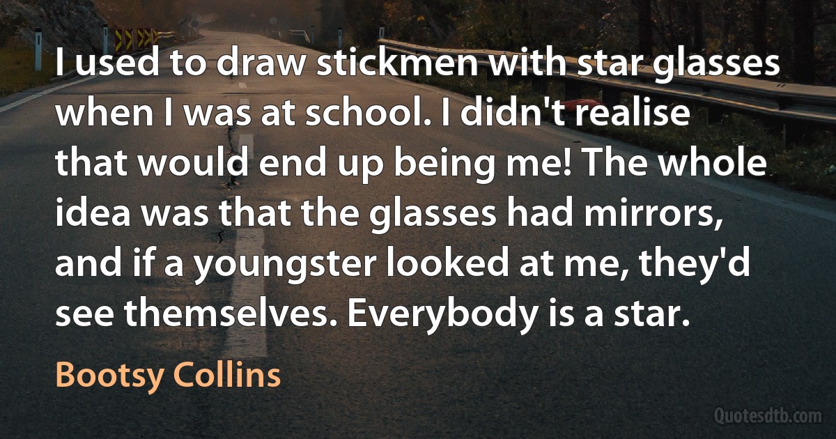 I used to draw stickmen with star glasses when I was at school. I didn't realise that would end up being me! The whole idea was that the glasses had mirrors, and if a youngster looked at me, they'd see themselves. Everybody is a star. (Bootsy Collins)