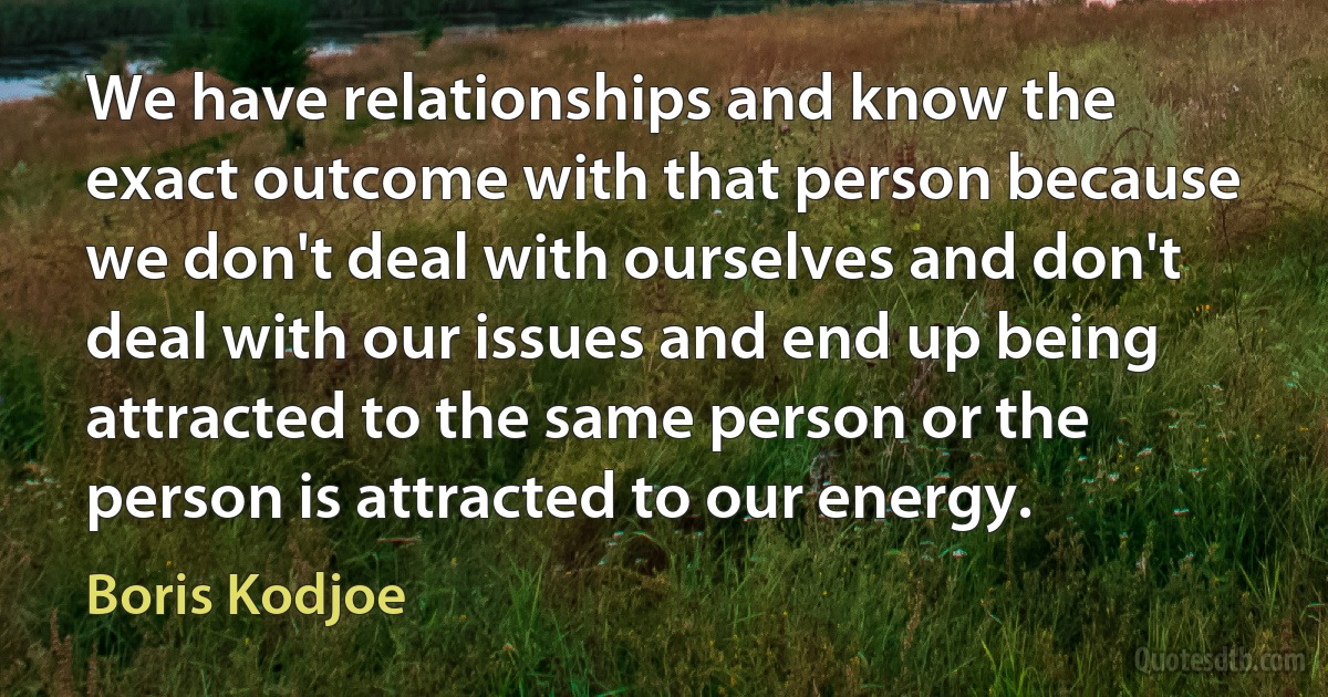 We have relationships and know the exact outcome with that person because we don't deal with ourselves and don't deal with our issues and end up being attracted to the same person or the person is attracted to our energy. (Boris Kodjoe)