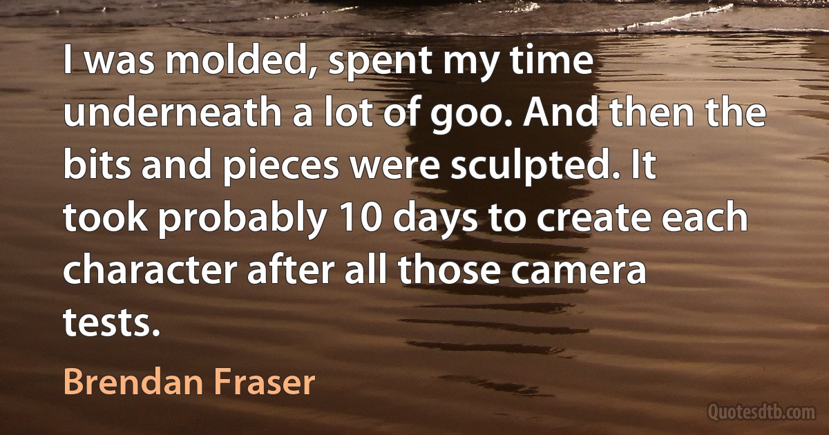 I was molded, spent my time underneath a lot of goo. And then the bits and pieces were sculpted. It took probably 10 days to create each character after all those camera tests. (Brendan Fraser)