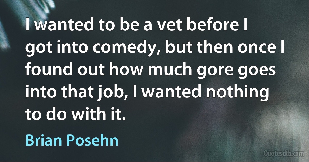 I wanted to be a vet before I got into comedy, but then once I found out how much gore goes into that job, I wanted nothing to do with it. (Brian Posehn)