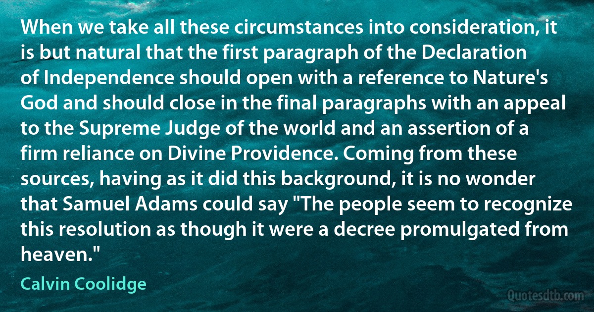 When we take all these circumstances into consideration, it is but natural that the first paragraph of the Declaration of Independence should open with a reference to Nature's God and should close in the final paragraphs with an appeal to the Supreme Judge of the world and an assertion of a firm reliance on Divine Providence. Coming from these sources, having as it did this background, it is no wonder that Samuel Adams could say "The people seem to recognize this resolution as though it were a decree promulgated from heaven." (Calvin Coolidge)