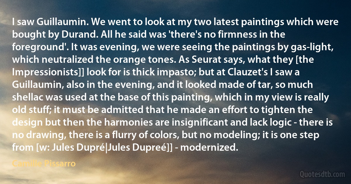 I saw Guillaumin. We went to look at my two latest paintings which were bought by Durand. All he said was 'there's no firmness in the foreground'. It was evening, we were seeing the paintings by gas-light, which neutralized the orange tones. As Seurat says, what they [the Impressionists]] look for is thick impasto; but at Clauzet's I saw a Guillaumin, also in the evening, and it looked made of tar, so much shellac was used at the base of this painting, which in my view is really old stuff; it must be admitted that he made an effort to tighten the design but then the harmonies are insignificant and lack logic - there is no drawing, there is a flurry of colors, but no modeling; it is one step from [w: Jules Dupré|Jules Dupreé]] - modernized. (Camille Pissarro)