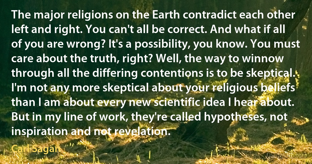 The major religions on the Earth contradict each other left and right. You can't all be correct. And what if all of you are wrong? It's a possibility, you know. You must care about the truth, right? Well, the way to winnow through all the differing contentions is to be skeptical. I'm not any more skeptical about your religious beliefs than I am about every new scientific idea I hear about. But in my line of work, they're called hypotheses, not inspiration and not revelation. (Carl Sagan)