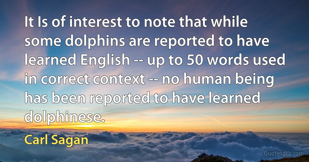 It Is of interest to note that while some dolphins are reported to have learned English -- up to 50 words used in correct context -- no human being has been reported to have learned dolphinese. (Carl Sagan)