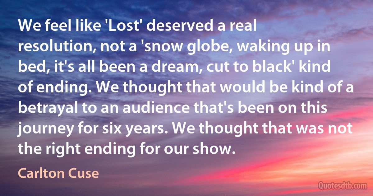 We feel like 'Lost' deserved a real resolution, not a 'snow globe, waking up in bed, it's all been a dream, cut to black' kind of ending. We thought that would be kind of a betrayal to an audience that's been on this journey for six years. We thought that was not the right ending for our show. (Carlton Cuse)