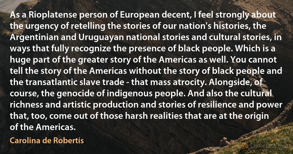 As a Rioplatense person of European decent, I feel strongly about the urgency of retelling the stories of our nation's histories, the Argentinian and Uruguayan national stories and cultural stories, in ways that fully recognize the presence of black people. Which is a huge part of the greater story of the Americas as well. You cannot tell the story of the Americas without the story of black people and the transatlantic slave trade - that mass atrocity. Alongside, of course, the genocide of indigenous people. And also the cultural richness and artistic production and stories of resilience and power that, too, come out of those harsh realities that are at the origin of the Americas. (Carolina de Robertis)